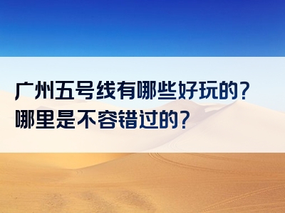 广州五号线有哪些好玩的？哪里是不容错过的？