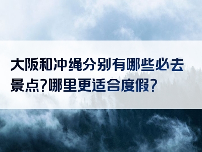 大阪和冲绳分别有哪些必去景点？哪里更适合度假？