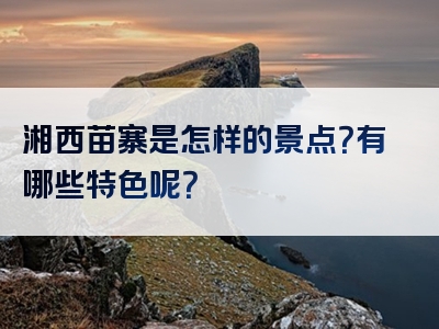 湘西苗寨是怎样的景点？有哪些特色呢？