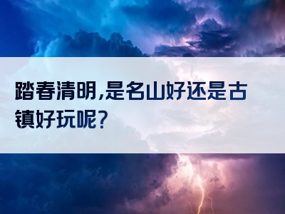 踏春清明，是名山好还是古镇好玩呢？