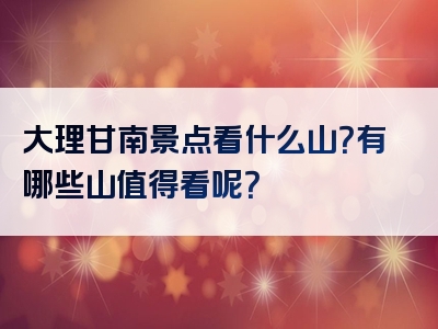 大理甘南景点看什么山？有哪些山值得看呢？