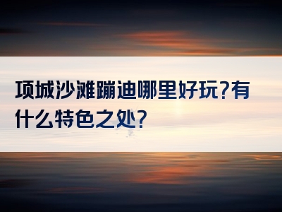 项城沙滩蹦迪哪里好玩？有什么特色之处？