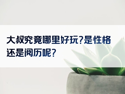 大叔究竟哪里好玩？是性格还是阅历呢？