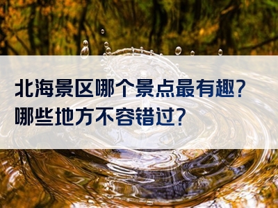 北海景区哪个景点最有趣？哪些地方不容错过？