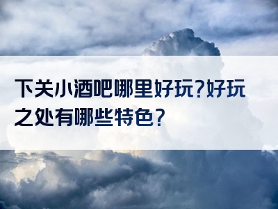 下关小酒吧哪里好玩？好玩之处有哪些特色？