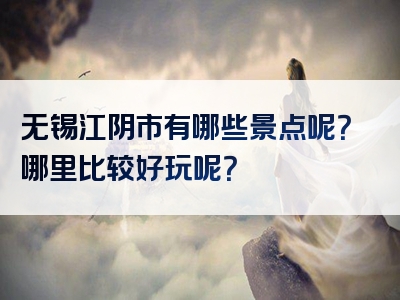 无锡江阴市有哪些景点呢？哪里比较好玩呢？