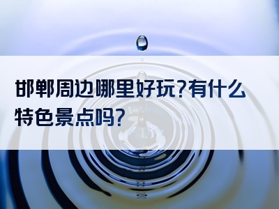 邯郸周边哪里好玩？有什么特色景点吗？