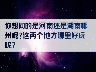 你想问的是河南还是湖南郴州呢？这两个地方哪里好玩呢？