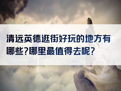 清远英德逛街好玩的地方有哪些？哪里最值得去呢？