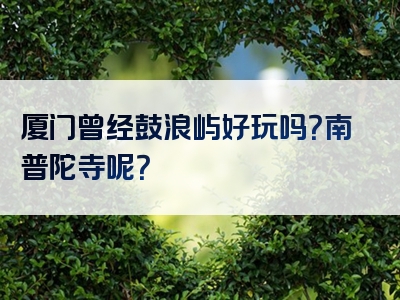 厦门曾经鼓浪屿好玩吗？南普陀寺呢？