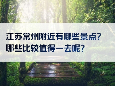 江苏常州附近有哪些景点？哪些比较值得一去呢？