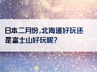 日本二月份，北海道好玩还是富士山好玩呢？