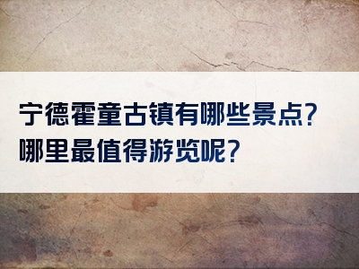 宁德霍童古镇有哪些景点？哪里最值得游览呢？