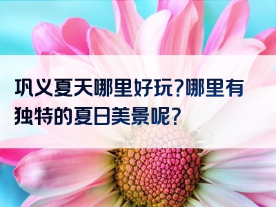 巩义夏天哪里好玩？哪里有独特的夏日美景呢？
