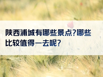 陕西浦城有哪些景点？哪些比较值得一去呢？