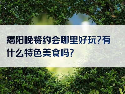 揭阳晚餐约会哪里好玩？有什么特色美食吗？