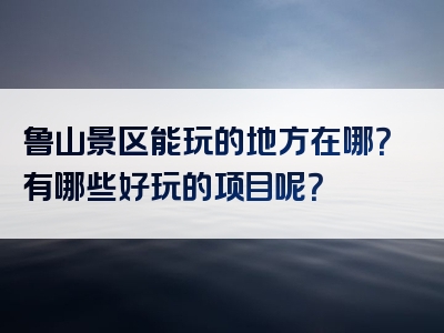 鲁山景区能玩的地方在哪？有哪些好玩的项目呢？