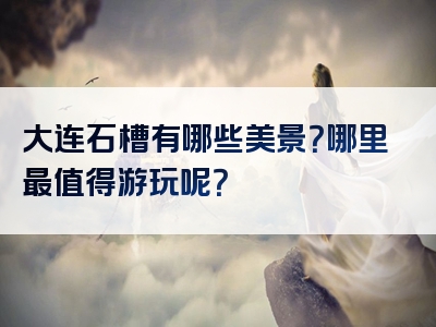 大连石槽有哪些美景？哪里最值得游玩呢？