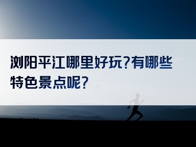 浏阳平江哪里好玩？有哪些特色景点呢？
