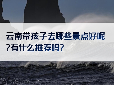 云南带孩子去哪些景点好呢？有什么推荐吗？