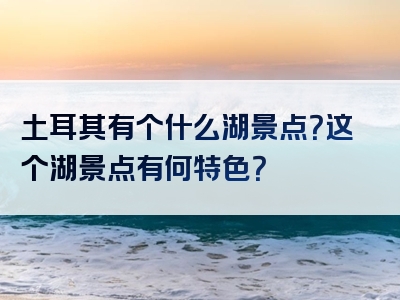 土耳其有个什么湖景点？这个湖景点有何特色？