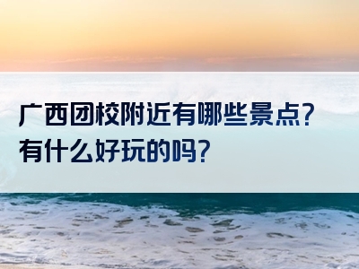 广西团校附近有哪些景点？有什么好玩的吗？