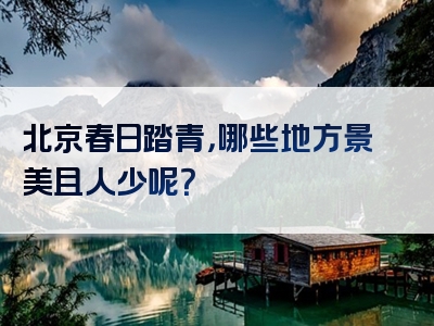 北京春日踏青，哪些地方景美且人少呢？