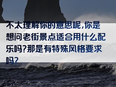 不太理解你的意思呢，你是想问老街景点适合用什么配乐吗？那是有特殊风格要求吗？