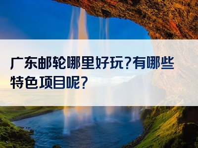 广东邮轮哪里好玩？有哪些特色项目呢？