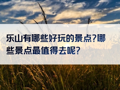 乐山有哪些好玩的景点？哪些景点最值得去呢？