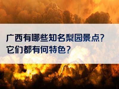 广西有哪些知名梨园景点？它们都有何特色？