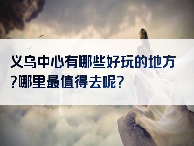 义乌中心有哪些好玩的地方？哪里最值得去呢？