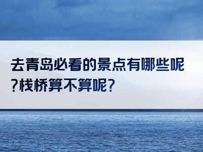 去青岛必看的景点有哪些呢？栈桥算不算呢？