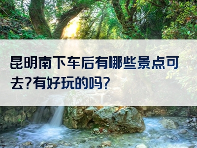 昆明南下车后有哪些景点可去？有好玩的吗？