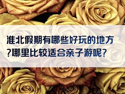 淮北假期有哪些好玩的地方？哪里比较适合亲子游呢？