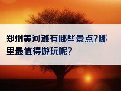 郑州黄河滩有哪些景点？哪里最值得游玩呢？