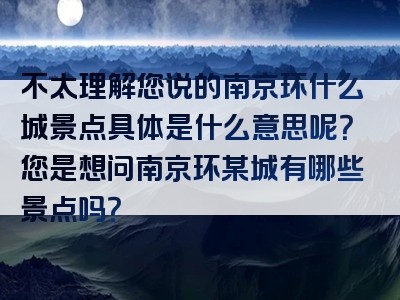 不太理解您说的南京环什么城景点具体是什么意思呢？您是想问南京环某城有哪些景点吗？