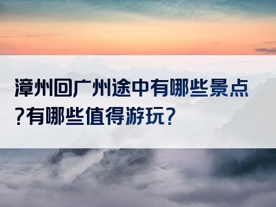 漳州回广州途中有哪些景点？有哪些值得游玩？