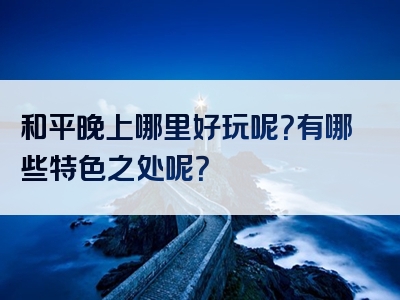 和平晚上哪里好玩呢？有哪些特色之处呢？