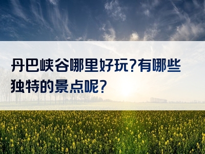 丹巴峡谷哪里好玩？有哪些独特的景点呢？