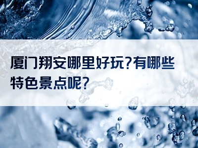 厦门翔安哪里好玩？有哪些特色景点呢？