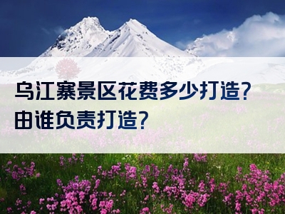 乌江寨景区花费多少打造？由谁负责打造？