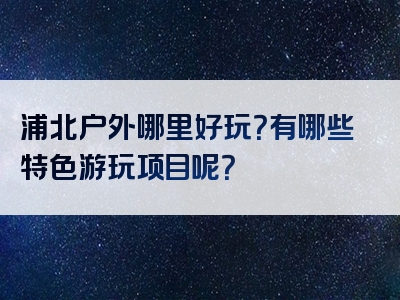 浦北户外哪里好玩？有哪些特色游玩项目呢？