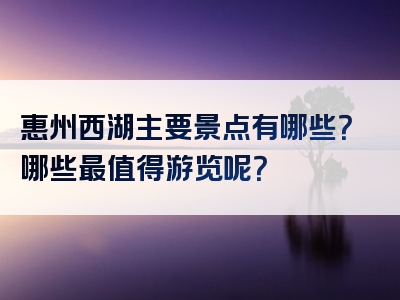 惠州西湖主要景点有哪些？哪些最值得游览呢？