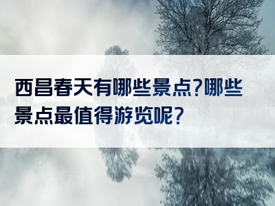 西昌春天有哪些景点？哪些景点最值得游览呢？