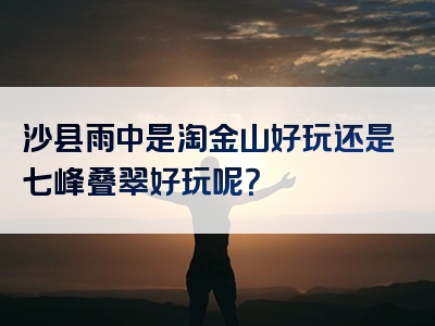 沙县雨中是淘金山好玩还是七峰叠翠好玩呢？