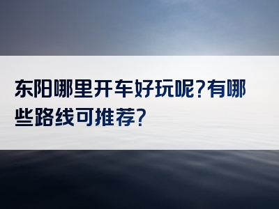 东阳哪里开车好玩呢？有哪些路线可推荐？