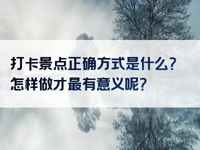 打卡景点正确方式是什么？怎样做才最有意义呢？