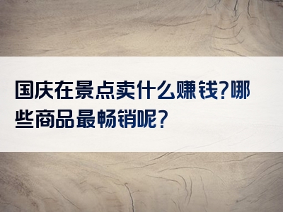 国庆在景点卖什么赚钱？哪些商品最畅销呢？