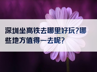 深圳坐高铁去哪里好玩？哪些地方值得一去呢？